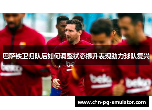 巴萨铁卫归队后如何调整状态提升表现助力球队复兴