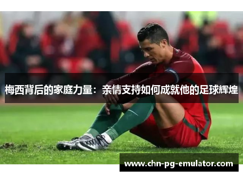 梅西背后的家庭力量：亲情支持如何成就他的足球辉煌