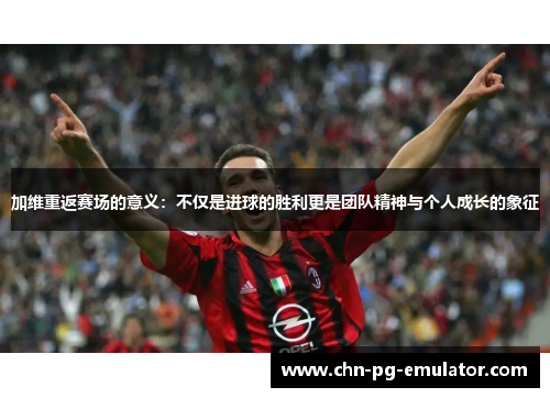 加维重返赛场的意义：不仅是进球的胜利更是团队精神与个人成长的象征