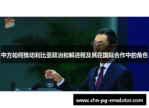 中方如何推动利比亚政治和解进程及其在国际合作中的角色