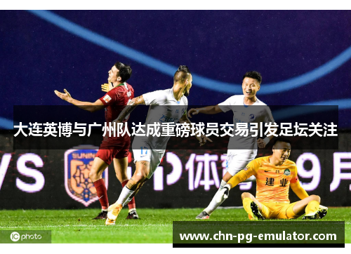 大连英博与广州队达成重磅球员交易引发足坛关注