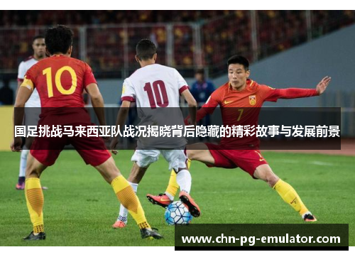 国足挑战马来西亚队战况揭晓背后隐藏的精彩故事与发展前景