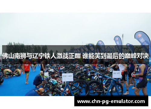佛山南狮与辽宁铁人激战正酣 谁能笑到最后的巅峰对决