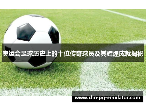 奥运会足球历史上的十位传奇球员及其辉煌成就揭秘