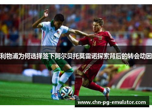 利物浦为何选择签下阿尔贝托莫雷诺探索背后的转会动因
