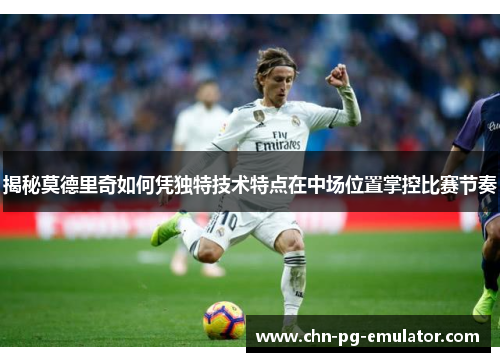 揭秘莫德里奇如何凭独特技术特点在中场位置掌控比赛节奏