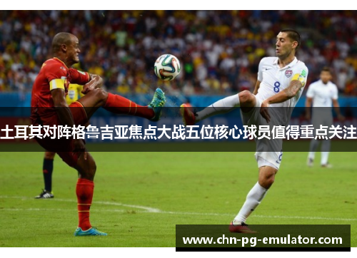 土耳其对阵格鲁吉亚焦点大战五位核心球员值得重点关注