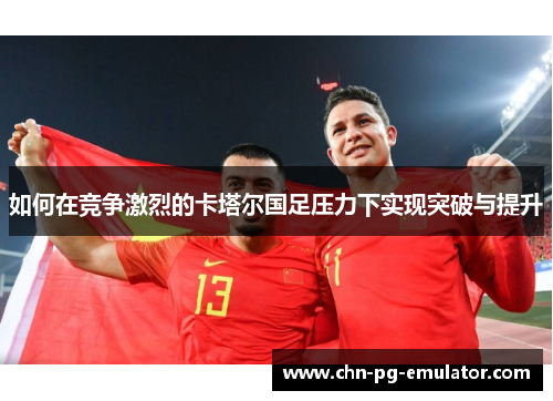 如何在竞争激烈的卡塔尔国足压力下实现突破与提升