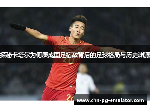 探秘卡塔尔为何屡成国足宿敌背后的足球格局与历史渊源