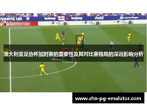 澳大利亚足协杯加时赛的重要性及其对比赛格局的深远影响分析 澳大利亚足协杯加时赛的重要性及其对比赛格局的深远影响分析