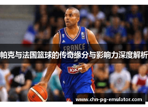 帕克与法国篮球的传奇缘分与影响力深度解析