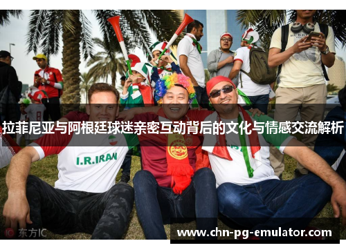 拉菲尼亚与阿根廷球迷亲密互动背后的文化与情感交流解析 拉菲尼亚与阿根廷球迷亲密互动背后的文化与情感交流解析