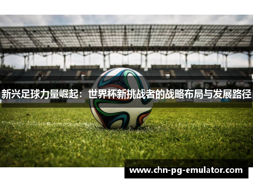 新兴足球力量崛起:世界杯新挑战者的战略布局与发展路径 新兴足球力量崛起:世界杯新挑战者的战略布局与发展路径