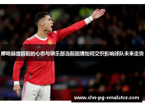 滕哈赫度假前的心态与俱乐部当前困境如何交织影响球队未来走势