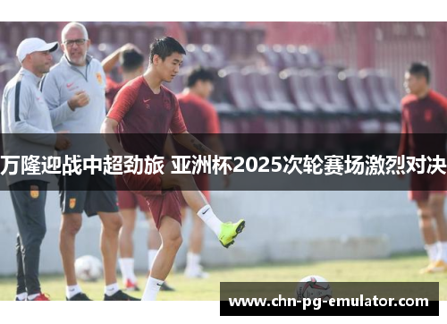 万隆迎战中超劲旅 亚洲杯2025次轮赛场激烈对决