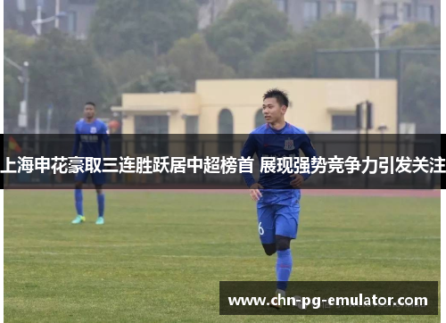 上海申花豪取三连胜跃居中超榜首 展现强势竞争力引发关注