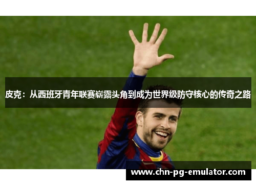皮克：从西班牙青年联赛崭露头角到成为世界级防守核心的传奇之路